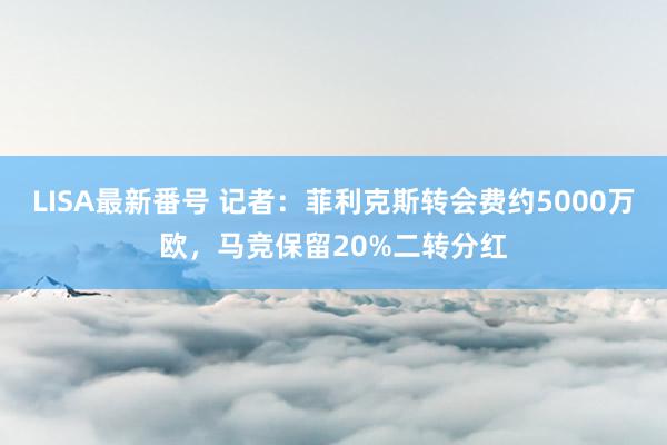 LISA最新番号 记者：菲利克斯转会费约5000万欧，马竞保留20%二转分红