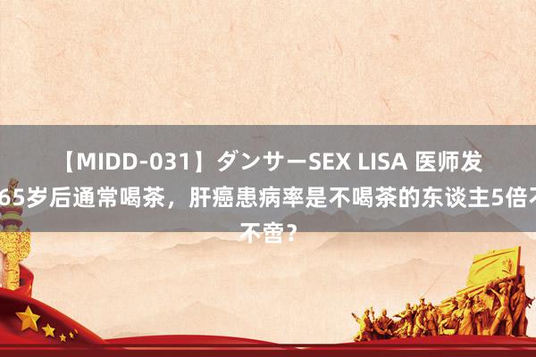 【MIDD-031】ダンサーSEX LISA 医师发现：65岁后通常喝茶，肝癌患病率是不喝茶的东谈主5倍不啻？