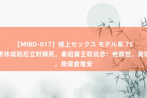 【MIBD-017】極上セックス モデル系 75岁白起罢休咸阳后立时赐死，秦昭襄王叹说念：他辞世，我寝食难安