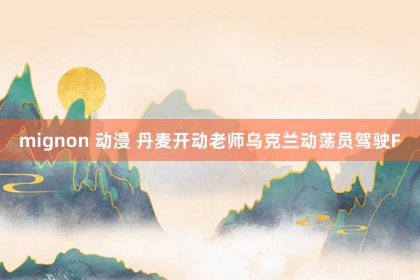 mignon 动漫 丹麦开动老师乌克兰动荡员驾驶F