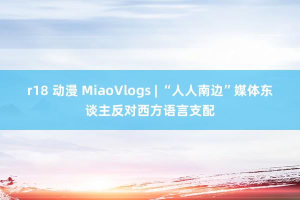 r18 动漫 MiaoVlogs | “人人南边”媒体东谈主反对西方语言支配