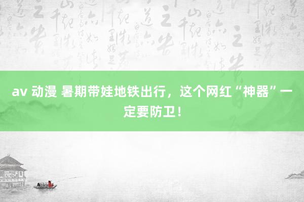 av 动漫 暑期带娃地铁出行，这个网红“神器”一定要防卫！