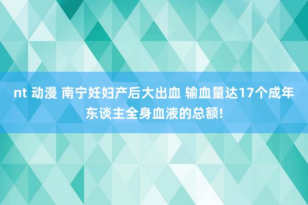 nt 动漫 南宁妊妇产后大出血 输血量达17个成年东谈主全身血液的总额!