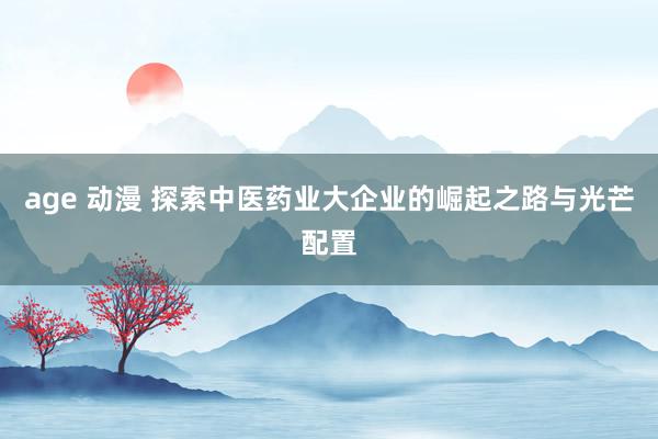 age 动漫 探索中医药业大企业的崛起之路与光芒配置