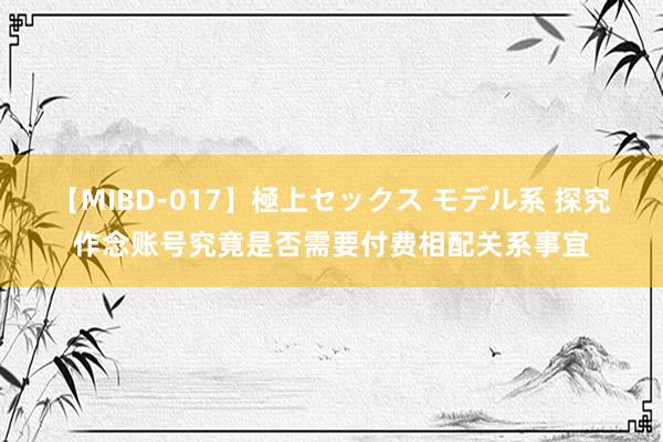 【MIBD-017】極上セックス モデル系 探究作念账号究竟是否需要付费相配关系事宜