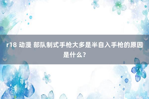 r18 动漫 部队制式手枪大多是半自入手枪的原因是什么？