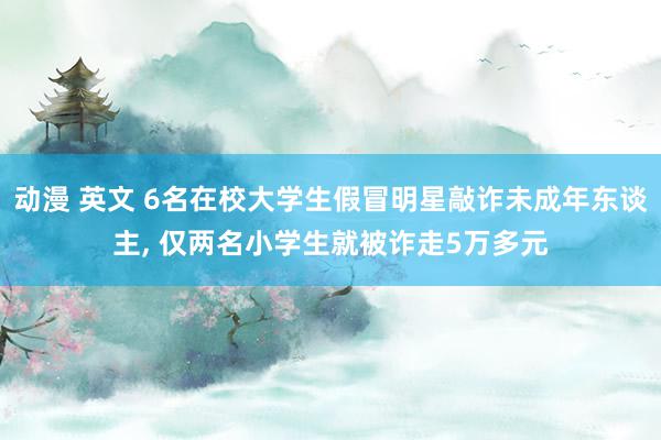 动漫 英文 6名在校大学生假冒明星敲诈未成年东谈主, 仅两名小学生就被诈走5万多元