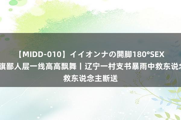 【MIDD-010】イイオンナの開脚180°SEX LISA 党旗鄙人层一线高高飘舞丨辽宁一村支书暴雨中救东说念主断送