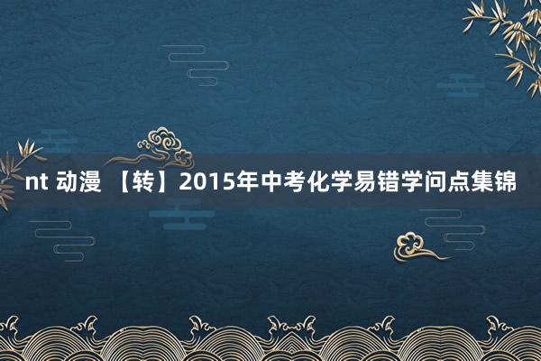 nt 动漫 【转】2015年中考化学易错学问点集锦