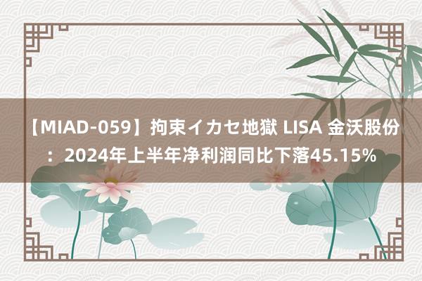 【MIAD-059】拘束イカセ地獄 LISA 金沃股份：2024年上半年净利润同比下落45.15%