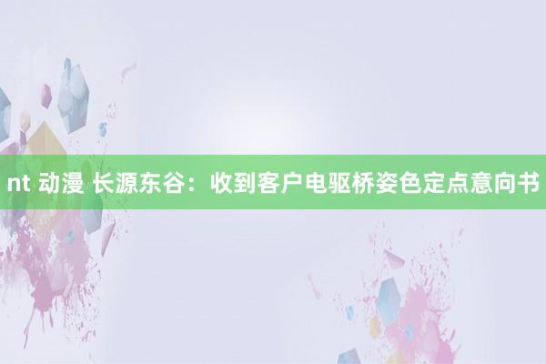 nt 动漫 长源东谷：收到客户电驱桥姿色定点意向书