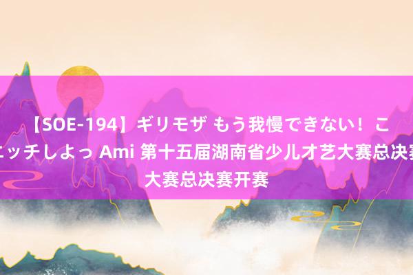 【SOE-194】ギリモザ もう我慢できない！ここでエッチしよっ Ami 第十五届湖南省少儿才艺大赛总决赛开赛