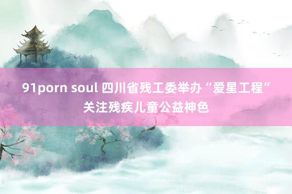 91porn soul 四川省残工委举办“爱星工程”关注残疾儿童公益神色