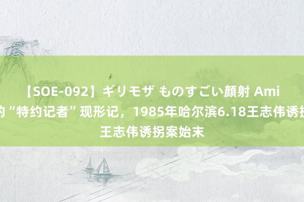 【SOE-092】ギリモザ ものすごい顔射 Ami 北京来的“特约记者”现形记，1985年哈尔滨6.18王志伟诱拐案始末