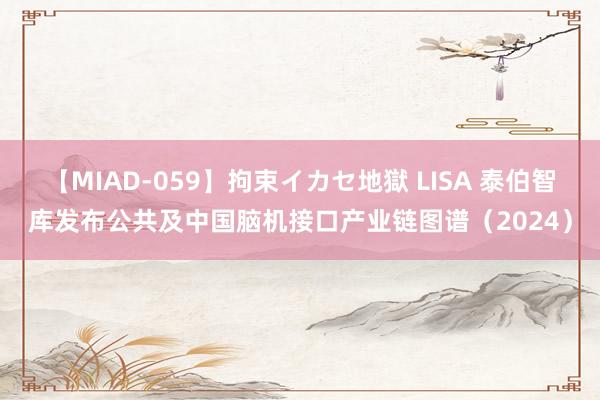 【MIAD-059】拘束イカセ地獄 LISA 泰伯智库发布公共及中国脑机接口产业链图谱（2024）