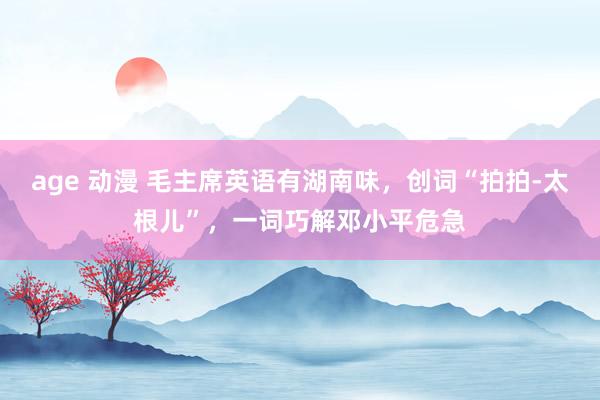 age 动漫 毛主席英语有湖南味，创词“拍拍-太根儿”，一词巧解邓小平危急