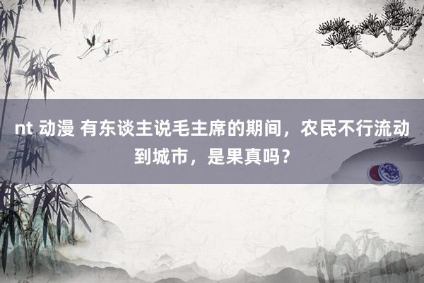 nt 动漫 有东谈主说毛主席的期间，农民不行流动到城市，是果真吗？