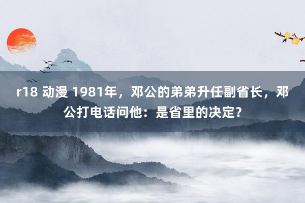 r18 动漫 1981年，邓公的弟弟升任副省长，邓公打电话问他：是省里的决定？