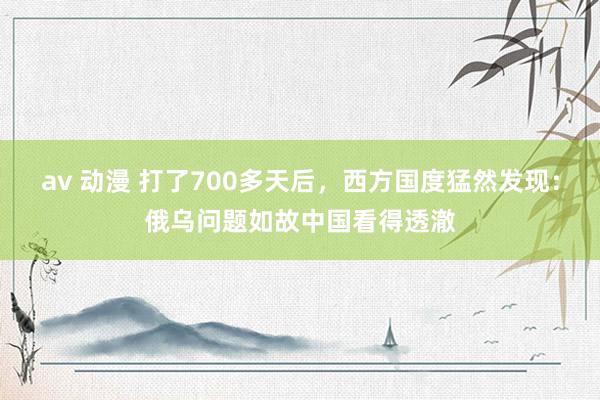 av 动漫 打了700多天后，西方国度猛然发现：俄乌问题如故中国看得透澈