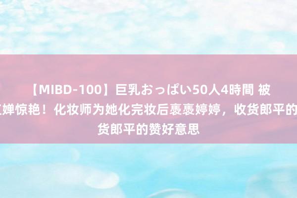 【MIBD-100】巨乳おっぱい50人4時間 被17岁全红婵惊艳！化妆师为她化完妆后褭褭婷婷，收货郎平的赞好意思