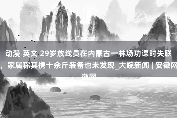 动漫 英文 29岁放线员在内蒙古一林场功课时失联，家属称其携十余斤装备也未发现_大皖新闻 | 安徽网