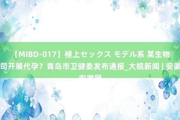 【MIBD-017】極上セックス モデル系 某生物公司开展代孕？青岛市卫健委发布通报_大皖新闻 | 安徽网