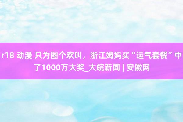 r18 动漫 只为图个欢叫，浙江姆妈买“运气套餐”中了1000万大奖_大皖新闻 | 安徽网