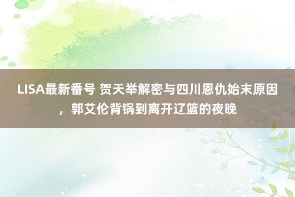 LISA最新番号 贺天举解密与四川恩仇始末原因，郭艾伦背锅到离开辽篮的夜晚