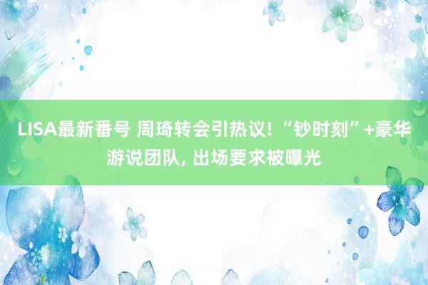 LISA最新番号 周琦转会引热议! “钞时刻”+豪华游说团队, 出场要求被曝光