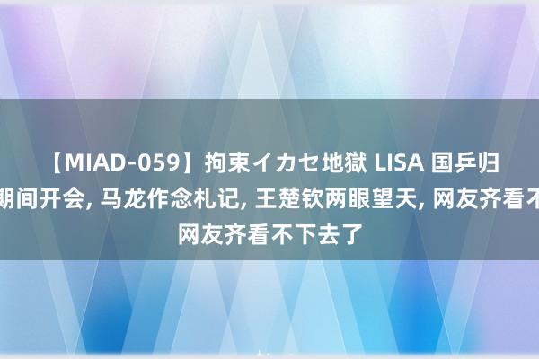 【MIAD-059】拘束イカセ地獄 LISA 国乒归国第一期间开会, 马龙作念札记, 王楚钦两眼望天, 网友齐看不下去了