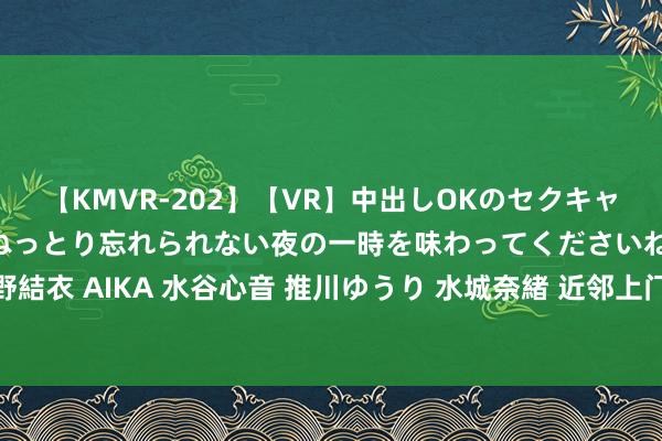 【KMVR-202】【VR】中出しOKのセクキャバにようこそ◆～濃密ねっとり忘れられない夜の一時を味わってくださいね◆～ 波多野結衣 AIKA 水谷心音 推川ゆうり 水城奈緒 近邻上门就业，粗造高效，让活命更便利！