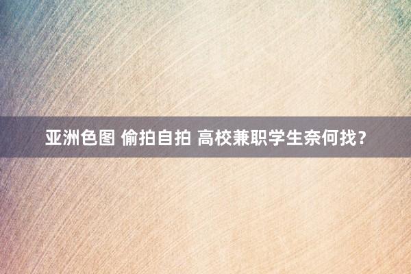 亚洲色图 偷拍自拍 高校兼职学生奈何找？