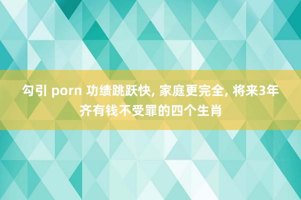 勾引 porn 功绩跳跃快, 家庭更完全, 将来3年齐有钱不受罪的四个生肖
