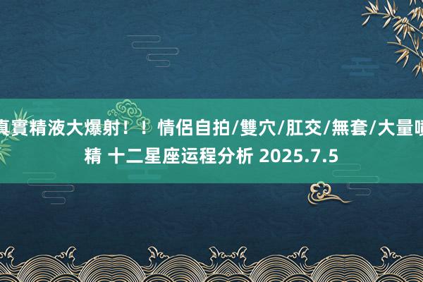 真實精液大爆射！！情侶自拍/雙穴/肛交/無套/大量噴精 十二星座运程分析 2025.7.5